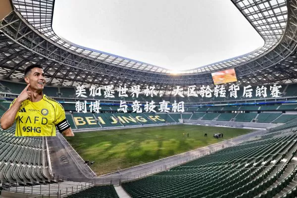 美加墨世界杯:大区轮转背后的赛制博弈与竞技真相